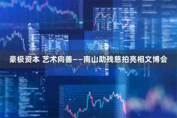 豪极资本 艺术向善——南山助残慈拍亮相文博会