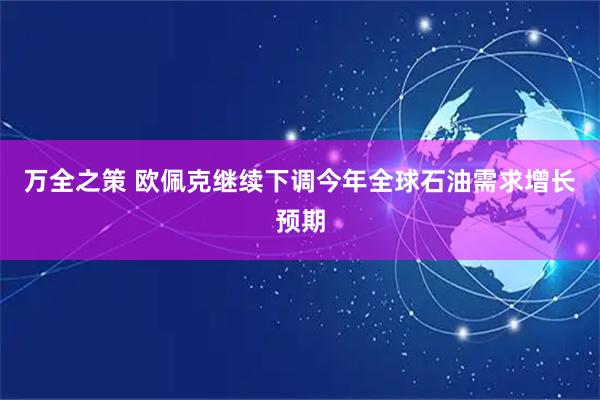 万全之策 欧佩克继续下调今年全球石油需求增长预期