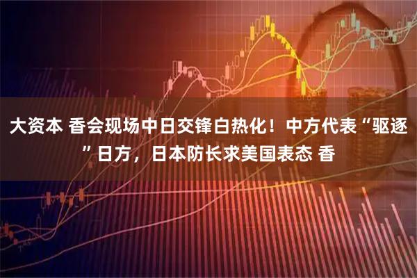 大资本 香会现场中日交锋白热化！中方代表“驱逐”日方，日本防长求美国表态 香