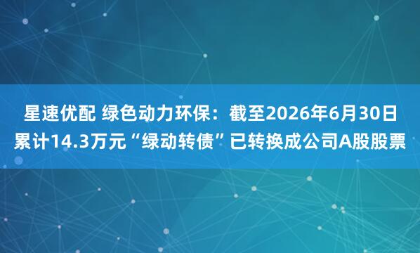 星速优配 绿色动力环保：截至2026年6月30日累计14.3万元“绿动转债”已转换成公司A股股票